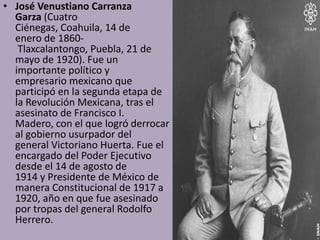 • José Venustiano Carranza
  Garza (Cuatro
  Ciénegas, Coahuila, 14 de
  enero de 1860-
   Tlaxcalantongo, Puebla, 21 de
  mayo de 1920). Fue un
  importante político y
  empresario mexicano que
  participó en la segunda etapa de
  la Revolución Mexicana, tras el
  asesinato de Francisco I.
  Madero, con el que logró derrocar
  al gobierno usurpador del
  general Victoriano Huerta. Fue el
  encargado del Poder Ejecutivo
  desde el 14 de agosto de
  1914 y Presidente de México de
  manera Constitucional de 1917 a
  1920, año en que fue asesinado
  por tropas del general Rodolfo
  Herrero.
 