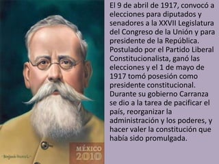 • El 9 de abril de 1917, convocó a
  elecciones para diputados y
  senadores a la XXVII Legislatura
  del Congreso de la Unión y para
  presidente de la República.
  Postulado por el Partido Liberal
  Constitucionalista, ganó las
  elecciones y el 1 de mayo de
  1917 tomó posesión como
  presidente constitucional.
  Durante su gobierno Carranza
  se dio a la tarea de pacificar el
  país, reorganizar la
  administración y los poderes, y
  hacer valer la constitución que
  había sido promulgada.
 