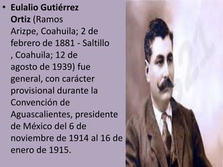 • Eulalio Gutiérrez
  Ortiz (Ramos
  Arizpe, Coahuila; 2 de
  febrero de 1881 - Saltillo
  , Coahuila; 12 de
  agosto de 1939) fue
  general, con carácter
  provisional durante la
  Convención de
  Aguascalientes, presidente
  de México del 6 de
  noviembre de 1914 al 16 de
  enero de 1915.
 