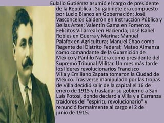 Eulalio Gutiérrez asumió el cargo de presidente
  de la República . Su gabinete era compuesto
  por Lucio Blanco en Gobernación; José
  Vasconcelos Calderón en Instrucción Pública y
  Bellas Artes; Valentín Gama en Fomento;
  Felícitos Villarreal en Hacienda; José Isabel
  Robles en Guerra y Marina; Manuel
  Palafox en Agricultura; Manuel Chao como
  Regente del Distrito Federal; Mateo Almanza
  como comandante de la Guarnición de
  México y Pánfilo Natera como presidente del
  Supremo Tribunal Militar. Un mes más tarde
  los líderes revolucionarios Francisco
  Villa y Emiliano Zapata tomaron la Ciudad de
  México. Tras verse manipulado por las tropas
  de Villa decidió salir de la capital el 16 de
  enero de 1915 y trasladar su gobierno a San
  Luis Potosí, donde declaró a Villa y a Carranza
  traidores del "espíritu revolucionario" y
  renunció formalmente al cargo el 2 de
  junio de 1915.
 
