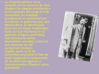 • La situación política no se
  remedió con la renuncia de Díaz.
  Madero fue elegido presidente y
  tomó posesión del cargo el 6 de
  noviembre. Su mandato
  presidencial se caracterizó por
  encabezar un gobierno que, aún
  democrático, se identificaría
  poco con las clases marginadas;
  tanto así que mantenía en su
  gabinete antiguos porfiristas;
  esto provocaría varios
  alzamientos armados, entre los
  que destacan los del
  campesino Emiliano
  Zapata, quien el 25 de
  noviembre proclamó el Plan de
  Ayala exigiendo la restauración
  de los derechos agrarios y
  desconociendo a Madero como
  presidente
 