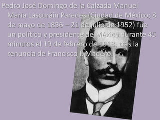 Pedro José Domingo de la Calzada Manuel
  María Lascuráin Paredes (Ciudad de México; 8
  de mayo de 1856 – 21 de julio de 1952) fue
  un político y presidente de México durante 45
  minutos el 19 de febrero de 1913, tras la
  renuncia de Francisco I. Madero.
 