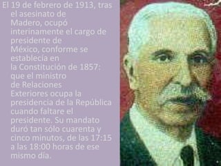 El 19 de febrero de 1913, tras
   el asesinato de
   Madero, ocupó
   interinamente el cargo de
   presidente de
   México, conforme se
   establecía en
   la Constitución de 1857:
   que el ministro
   de Relaciones
   Exteriores ocupa la
   presidencia de la República
   cuando faltare el
   presidente. Su mandato
   duró tan sólo cuarenta y
   cinco minutos, de las 17:15
   a las 18:00 horas de ese
   mismo día.
 
