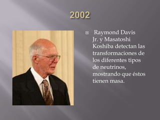  Raymond Davis
Jr. y Masatoshi
Koshiba detectan las
transformaciones de
los diferentes tipos
de neutrinos,
mostrando que éstos
tienen masa.
 