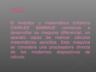  El inventor y matemático británico
CHARLES BABBAGE comienza a
desarrollar su maquina diferencial, un
aparato capaz de realizar cálculos
matemáticos sencillos. Esta maquina
se considera una procesadora directa
de los modernos dispositivos de
calculo.
 