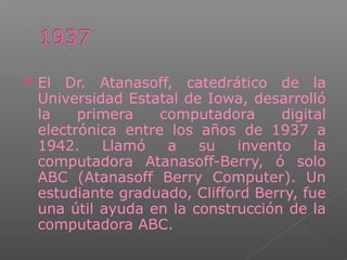  El Dr. Atanasoff, catedrático de la
Universidad Estatal de Iowa, desarrolló
la primera computadora digital
electrónica entre los años de 1937 a
1942. Llamó a su invento la
computadora Atanasoff-Berry, ó solo
ABC (Atanasoff Berry Computer). Un
estudiante graduado, Clifford Berry, fue
una útil ayuda en la construcción de la
computadora ABC.
 