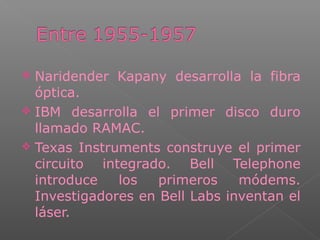  Naridender Kapany desarrolla la fibra
óptica.
 IBM desarrolla el primer disco duro
llamado RAMAC.
 Texas Instruments construye el primer
circuito integrado. Bell Telephone
introduce los primeros módems.
Investigadores en Bell Labs inventan el
láser.
 