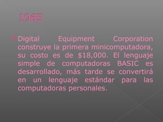 Digital Equipment Corporation
construye la primera minicomputadora,
su costo es de $18,000. El lenguaje
simple de computadoras BASIC es
desarrollado, más tarde se convertirá
en un lenguaje estándar para las
computadoras personales.
 