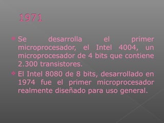  Se desarrolla el primer
microprocesador, el Intel 4004, un
microprocesador de 4 bits que contiene
2.300 transistores.
 El Intel 8080 de 8 bits, desarrollado en
1974 fue el primer microprocesador
realmente diseñado para uso general.
 