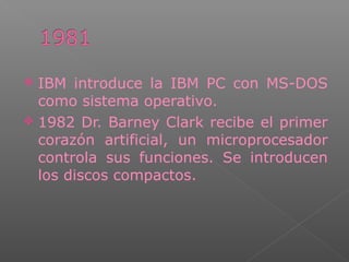  IBM introduce la IBM PC con MS-DOS
como sistema operativo.
 1982 Dr. Barney Clark recibe el primer
corazón artificial, un microprocesador
controla sus funciones. Se introducen
los discos compactos.
 