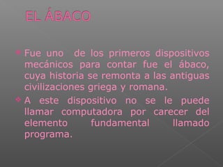  Fue uno de los primeros dispositivos
mecánicos para contar fue el ábaco,
cuya historia se remonta a las antiguas
civilizaciones griega y romana.
 A este dispositivo no se le puede
llamar computadora por carecer del
elemento fundamental llamado
programa.
 