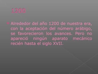  Alrededor del año 1200 de nuestra era,
con la aceptación del número arábigo,
se favorecieron los avances. Pero no
apareció ningún aparato mecánico
recién hasta el siglo XVII.
 