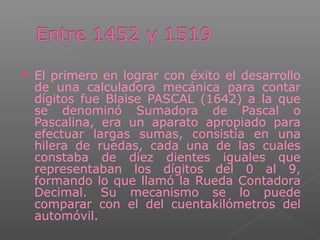  El primero en lograr con éxito el desarrollo
de una calculadora mecánica para contar
dígitos fue Blaise PASCAL (1642) a la que
se denominó Sumadora de Pascal o
Pascalina, era un aparato apropiado para
efectuar largas sumas, consistía en una
hilera de ruedas, cada una de las cuales
constaba de diez dientes iguales que
representaban los dígitos del 0 al 9,
formando lo que llamó la Rueda Contadora
Decimal. Su mecanismo se lo puede
comparar con el del cuentakilómetros del
automóvil.
 