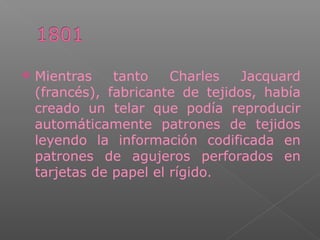  Mientras tanto Charles Jacquard
(francés), fabricante de tejidos, había
creado un telar que podía reproducir
automáticamente patrones de tejidos
leyendo la información codificada en
patrones de agujeros perforados en
tarjetas de papel el rígido.
 