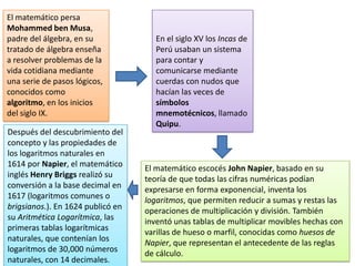 El matemático persa
Mohammed ben Musa,
padre del álgebra, en su
tratado de álgebra enseña
a resolver problemas de la
vida cotidiana mediante
una serie de pasos lógicos,
conocidos como
algoritmo, en los inicios
del siglo IX.
En el siglo XV los Incas de
Perú usaban un sistema
para contar y
comunicarse mediante
cuerdas con nudos que
hacían las veces de
símbolos
mnemotécnicos, llamado
Quipu.
El matemático escocés John Napier, basado en su
teoría de que todas las cifras numéricas podían
expresarse en forma exponencial, inventa los
logaritmos, que permiten reducir a sumas y restas las
operaciones de multiplicación y división. También
inventó unas tablas de multiplicar movibles hechas con
varillas de hueso o marfil, conocidas como huesos de
Napier, que representan el antecedente de las reglas
de cálculo.
Después del descubrimiento del
concepto y las propiedades de
los logaritmos naturales en
1614 por Napier, el matemático
inglés Henry Briggs realizó su
conversión a la base decimal en
1617 (logaritmos comunes o
brigsianos.). En 1624 publicó en
su Aritmética Logarítmica, las
primeras tablas logarítmicas
naturales, que contenían los
logaritmos de 30,000 números
naturales, con 14 decimales.
 