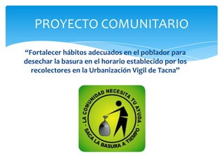PROYECTO COMUNITARIO
“Fortalecer hábitos adecuados en el poblador para
desechar la basura en el horario establecido por los
recolectores en la Urbanización Vigil de Tacna”
 