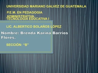 UNIVERSIDAD MARIANO GALVEZ DE GUATEMALA

P.E.M. EN PEDAGOGIA
ADMINISTRATIVA.
TECNOLOGÍA EDUCATIVA I
LIC. ALBERTICO BOLAÑOS LÓPEZ

SECCIÓN: “B”

 