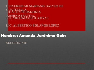UNIVERSIDAD MARIANO GALVEZ DE
GUATEMALA
P.E.M. EN PEDAGOGIA
ADMINISTRATIVA.
TECNOLOGÍA EDUCATIVA I

LIC. ALBERTICO BOLAÑOS LÓPEZ

Nombre: Amanda Jerónimo Quin
SECCIÓN: “B”

 