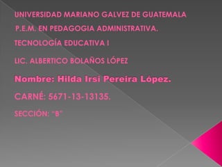 UNIVERSIDAD MARIANO GALVEZ DE GUATEMALA

P.E.M. EN PEDAGOGIA ADMINISTRATIVA.
TECNOLOGÍA EDUCATIVA I

LIC. ALBERTICO BOLAÑOS LÓPEZ

CARNÉ: 5671-13-13135.
SECCIÓN: “B”

 