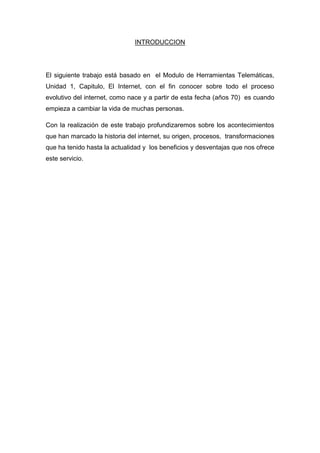 INTRODUCCION

El siguiente trabajo está basado en el Modulo de Herramientas Telemáticas,
Unidad 1, Capitulo, El Internet, con el fin conocer sobre todo el proceso
evolutivo del internet, como nace y a partir de esta fecha (años 70) es cuando
empieza a cambiar la vida de muchas personas.
Con la realización de este trabajo profundizaremos sobre los acontecimientos
que han marcado la historia del internet, su origen, procesos, transformaciones
que ha tenido hasta la actualidad y los beneficios y desventajas que nos ofrece
este servicio.

 