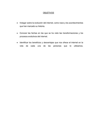 OBJETIVOS

Indagar sobre la evolución del internet, como nace y los acontecimientos
que han marcado su historia.

Conocer las fechas en las que se ha visto las transformaciones y los
procesos evolutivos del internet.
Identificar los beneficios y desventajas que nos ofrece el internet en la
vida

de

cada

una

de

las

personas

que

lo

utilizamos.

 