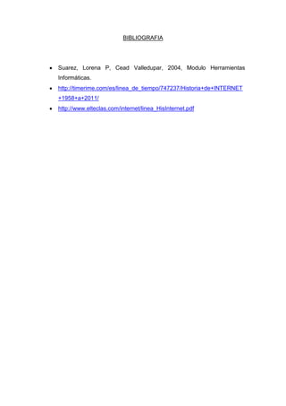 BIBLIOGRAFIA

Suarez, Lorena P, Cead Valledupar, 2004, Modulo Herramientas
Informáticas.
http://timerime.com/es/linea_de_tiempo/747237/Historia+de+INTERNET
+1958+a+2011/
http://www.elteclas.com/internet/linea_HisInternet.pdf

 