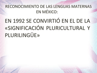 RECONOCIMIENTO DE LAS LENGUAS MATERNAS
EN MÉXICO:

EN 1992 SE CONVIRTIÓ EN EL DE LA
«SIGNIFICACIÓN PLURICULTURAL Y
PLURILINGÜE»

 