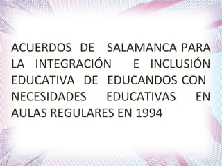 ACUERDOS DE SALAMANCA PARA
LA INTEGRACIÓN
E INCLUSIÓN
EDUCATIVA DE EDUCANDOS CON
NECESIDADES EDUCATIVAS EN
AULAS REGULARES EN 1994

 