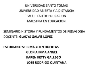 UNIVERSIDAD SANTO TOMAS
UNIVERSIDAD ABIERTA Y A DISTANCIA
FACUILTAD DE EDUCACION
MAESTRIA EN EDUCACION
SEMINARIO:HISTORIA Y FUNDAMENTOS DE PEDAGOGIA
DOCENTE: GLADYS GALVIS LÓPEZ
ESTUDIANTES: IRMA YOEN HUERTAS
GLORIA IRMA ANGEL
KAREN KETTY GALLEGO
JOSE RODRIGO QUINTANA
 