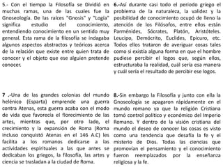 5.- Con el tiempo la Filosofía se Dividió en
muchas ramas, una de las cuales fue la
Gnoseología. De las raíces "Gnosis" y "Logía"
significa estudio del conocimiento,
entendiendo conocimiento en un sentido muy
general. Esta rama de la filosofía se indagaba
algunos aspectos abstractos y teóricos acerca
de la relación que existe entre quien trata de
conocer y el objeto que ese alguien pretende
conocer.
6.-Así durante casi todo el periodo griego el
problema de la naturaleza, la validez y la
posibilidad de conocimiento ocupó de lleno la
atención de los Filósofos, entre ellos están
Parménides, Sócrates, Platón, Aristóteles.
Leucipo, Demócrito, Euclides, Epicuro, etc.
Todos ellos trataron de averiguar cosas tales
como si existía alguna forma en que el hombre
pudiese percibir el logos que, según ellos,
estructuraba la realidad, cuál sería esa manera
y cuál sería el resultado de percibir ese logos.
7 .-Una de las grandes colonias del mundo
helénico (Esparta) emprende una guerra
contra Atenas, esta guerra acaba con el modo
de vida que favorecía el florecimiento de las
artes, mientras que, por otro lado, el
crecimiento y la expansión de Roma (Roma
incluso conquistó Atenas en el 146 A.C) les
facilita a los romanos dedicarse a las
actividades espirituales a las que antes se
dedicaban los griegos, la filosofía, las artes y
ciencia se trasladan a la ciudad de Roma.
8.-Sin embargo la Filosofía y junto con ella la
Gnoseología se apagaron rápidamente en el
mundo romano ya que la religión Cristiana
tomó control político y económico del Imperio
Romano. Y dentro de la visión cristiana del
mundo el deseo de conocer las cosas es visto
como una tendencia que desafía la fe y el
misterio de Dios. Todas las ciencias que
promovían el pensamiento y el conocimiento
fueron reemplazados por la enseñanza
religiosa y la fe.
 