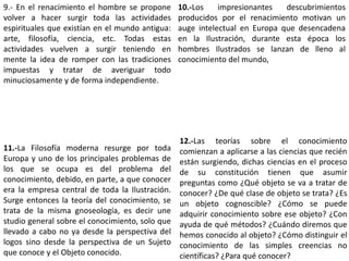 9.- En el renacimiento el hombre se propone
volver a hacer surgir toda las actividades
espirituales que existían en el mundo antigua:
arte, filosofía, ciencia, etc. Todas estas
actividades vuelven a surgir teniendo en
mente la idea de romper con las tradiciones
impuestas y tratar de averiguar todo
minuciosamente y de forma independiente.
10.-Los impresionantes descubrimientos
producidos por el renacimiento motivan un
auge intelectual en Europa que desencadena
en la Ilustración, durante esta época los
hombres Ilustrados se lanzan de lleno al
conocimiento del mundo,
11.-La Filosofía moderna resurge por toda
Europa y uno de los principales problemas de
los que se ocupa es del problema del
conocimiento, debido, en parte, a que conocer
era la empresa central de toda la Ilustración.
Surge entonces la teoría del conocimiento, se
trata de la misma gnoseología, es decir une
studio general sobre el conocimiento, solo que
llevado a cabo no ya desde la perspectiva del
logos sino desde la perspectiva de un Sujeto
que conoce y el Objeto conocido.
12.-Las teorías sobre el conocimiento
comienzan a aplicarse a las ciencias que recién
están surgiendo, dichas ciencias en el proceso
de su constitución tienen que asumir
preguntas como ¿Qué objeto se va a tratar de
conocer? ¿De qué clase de objeto se trata? ¿Es
un objeto cognoscible? ¿Cómo se puede
adquirir conocimiento sobre ese objeto? ¿Con
ayuda de qué métodos? ¿Cuándo diremos que
hemos conocido al objeto? ¿Cómo distinguir el
conocimiento de las simples creencias no
científicas? ¿Para qué conocer?
 