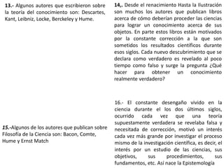 13.- Algunos autores que escribieron sobre
la teoría del conocimiento son: Descartes,
Kant, Leibniz, Locke, Berckeley y Hume.
14,. Desde el renacimiento Hasta la Ilustración
son muchos los autores que publican libros
acerca de cómo deberían proceder las ciencias
para lograr un conocimiento acerca de sus
objetos. En parte estos libros están motivados
por la constante corrección a la que son
sometidos los resultados científicos durante
esos siglos. Cada nuevo descubrimiento que se
declara como verdadero es revelado al poco
tiempo como falso y surge la pregunta ¿Qué
hacer para obtener un conocimiento
realmente verdadero?
15.-Algunos de los autores que publican sobre
Filosofía de la Ciencia son: Bacon, Comte,
Hume y Ernst Match
16.- El constante desengaño vivido en la
ciencia durante el los dos últimos siglos,
ocurrido cada vez que una teoría
supuestamente verdadera se revelaba falsa y
necesitada de corrección, motivó un interés
cada vez más grande por investigar el proceso
mismo de la investigación científica, es decir, el
interés por un estudio de las ciencias, sus
objetivos, sus procedimientos, sus
fundamentos, etc. Así nace la Epistemología
 