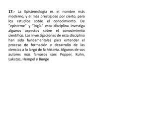 17.- La Epistemología es el nombre más
moderno, y el más prestigioso por cierto, para
los estudios sobre el conocimiento. De
"episteme" y "logía" esta disciplina investiga
algunos aspectos sobre el conocimiento
científico. Las investigaciones de esta disciplina
han sido fundamentales para entender el
proceso de formación y desarrollo de las
ciencias a lo largo de la historia. Algunos de sus
autores más famosos son: Popper, Kuhn,
Lakatos, Hempel y Bunge
 