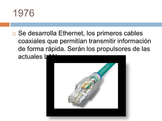 1976 
 Se desarrolla Ethernet, los primeros cables 
coaxiales que permitían transmitir información 
de forma rápida. Serán los propulsores de las 
actuales LAN. 
 