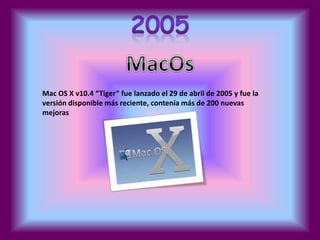 Mac OS X v10.4 “Tiger” fue lanzado el 29 de abril de 2005 y fue la 
versión disponible más reciente, contenía más de 200 nuevas 
mejoras 
 