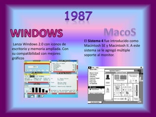 Lanza Windows 2.0 con iconos de 
escritorio y memoria ampliada. Con 
su compatibilidad con mejores 
gráficos 
El Sistema 4 fue introducido como 
Macintosh SE y Macintosh II. A este 
sistema se le agregó múltiple 
soporte al monitor. 
 