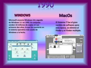 Microsoft anuncia Windows 3.0, seguido 
de Windows 3.1 en 1992. En conjunto 
venden 10 millones de copias en sus 
primeros dos años, lo que los convierte en 
el sistema operativo más usado de 
Windows a la fecha. 
El Sistema 7 fue el gran 
cambio de software para 
esta época, se eliminó el 
Finder y el Finder múltiple. 
 