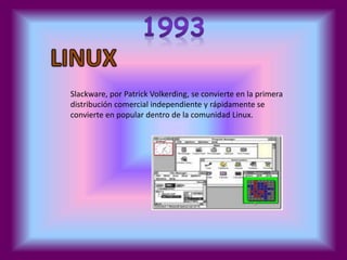 Slackware, por Patrick Volkerding, se convierte en la primera 
distribución comercial independiente y rápidamente se 
convierte en popular dentro de la comunidad Linux. 
 