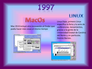Mac OS 8 incluyó otra renovación al Finder que 
podía hacer más cosas al mismo tiempo 
Linux Expo, primero Linux 
específica la feria y la serie de 
conferencias, lanzamientos, 
gracias a la gente de la 
Universidad Estatal de Carolina 
del Norte y, en particular, 
Donnie Barnes. 
 