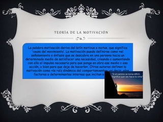 T E O R Í A D E L A M O T I V A C I Ó N 
La palabra motivación deriva del latín motivus o motus, que significa 
‘causa del movimiento’. La motivación puede definirse como «el 
señalamiento o énfasis que se descubre en una persona hacia un 
determinado medio de satisfacer una necesidad, creando o aumentando 
con ello el impulso necesario para que ponga en obra ese medio o esa 
acción, o bien para que deje de hacerlo». Otros autores definen la 
motivación como «la raíz dinámica del comportamiento»; es decir, «los 
factores o determinantes internos que incitan a una acción» 
 