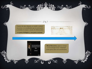 René Descartes, quien se centró 
en el concepto de la "voluntad" 
como pieza clave en la motivación. 
Cientos de años después, se tendió a reducir 
esa terna y se consideraba que la motivación 
se dividía en cuerpo y mente. Se diferenciaba 
una parte biológica y una parte racional. 
 