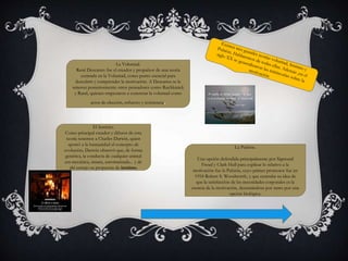 La Voluntad. 
René Descartes fue el creador y propulsor de una teoría 
centrada en la Voluntad, como punto esencial para 
descubrir y comprender la motivación. A Descartes se le 
unieron posteriormente otros pensadores como Ruchkmick 
y Rand, quienes empezaron a concretar la voluntad como 
actos de elección, esfuerzo y resistencia. 
El Instinto. 
Como principal creador y difusor de esta 
teoría tenemos a Charles Darwin, quien 
aportó a la humanidad el concepto de 
evolución, Darwin observó que, de forma 
genérica, la conducta de cualquier animal 
era mecánica, innata, automatizada... y de 
ahí extrajo su propuesta de instinto. 
La Pulsión. 
Una opción defendida principalmente por Sigmund 
Freud y Clark Hull para explicar lo relativo a la 
motivación fue la Pulsión, cuyo primer promotor fue en 
1918 Robert S. Woodworth, y que centraba su idea de 
que la satisfacción de las necesidades corporales es la 
esencia de la motivación, decantándose por tanto por una 
opción biológica. 
 
