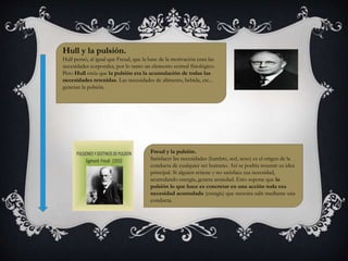 Hull y la pulsión. 
Hull pensó, al igual que Freud, que la base de la motivación eran las 
necesidades corporales, por lo tanto un elemento central fisiológico. 
Pero Hull creía que la pulsión era la acumulación de todas las 
necesidades retenidas. Las necesidades de alimento, bebida, etc... 
generan la pulsión. 
Freud y la pulsión. 
Satisfacer las necesidades (hambre, sed, sexo) es el origen de la 
conducta de cualquier ser humano. Así se podría resumir su idea 
principal. Si alguien retiene y no satisface esa necesidad, 
acumulando energía, genera ansiedad. Esto supone que la 
pulsión lo que hace es concretar en una acción toda esa 
necesidad acumulada (energía) que necesita salir mediante una 
conducta. 
 