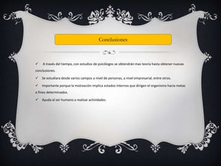 Conclusiones 
 A través del tiempo, con estudios de psicólogos se obtendrán mas teoría hasta obtener nuevas 
conclusiones. 
 Se estudiara desde varios campos a nivel de personas, a nivel empresarial, entre otros. 
 Importante porque la motivación implica estados internos que dirigen el organismo hacia metas 
o fines determinados. 
 Ayuda al ser humano a realizar actividades. 
 
