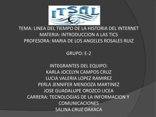 ITSAL 
TEMA: LINEA DEL TIEMPO DE LA HISTORIA DEL INTERNET 
MATERIA: INTRODUCCION A LAS TICS 
PROFESORA: MARIA DE LOS ANGELES ROSALES RUIZ 
GRUPO: E-2 
INTEGRANTES DEL EQUIPO: 
KARLA JOCELYN CAMPOS CRUZ 
LUCIA VALERIA LOPEZ RAMIREZ 
PERLA JENNIFER MENDOZA MARTINEZ 
JOSE GUADALUPE OROZCO LICEA 
CARRERA: TECNOLOGIAS DE LA INFORMACION Y 
COMUNICACIONES 
SALINA CRUZ OAXACA 
 