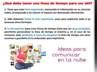 1- Tiene que estar bien organizada, mostrando la información en su correcto
orden, jerarquizada y sin saturar el espacio con demasiada información.
2- Sólo debemos incluir lo más importante, pues para explicarlo todo sí ya
tenemos otros formatos.
3- La herramienta para crear líneas de tiempo tiene que ser muy manejable,
permitirte personalizar la línea de tiempo al máximo y, en el caso de las
versiones web, facilitarte la tarea de compartir la línea de tiempo con otros
usuarios o guardarla en tu ordenador para imprimirla.
¿Qué debe tener una línea de tiempo para ser útil?
 