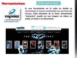Herramientas:
Es una herramienta en la nube en donde se
entremezcla el recurso multimedia con una línea del
tiempo. Cada elemento de la línea, denominada
"momento", puede ser una imagen, un vídeo, un
audio, un texto o un documento.
www.capzles.com
 