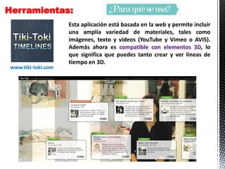 Herramientas:
Esta aplicación está basada en la web y permite incluir
una amplia variedad de materiales, tales como
imágenes, texto y videos (YouTube y Vimeo o AVIS).
Además ahora es compatible con elementos 3D, lo
que significa que puedes tanto crear y ver líneas de
tiempo en 3D.
www.tiki-toki.com
 