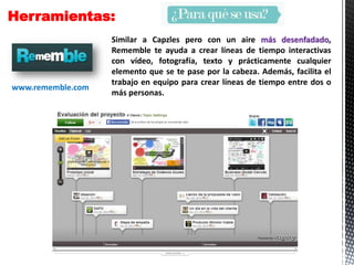 Herramientas:
Similar a Capzles pero con un aire más desenfadado,
Rememble te ayuda a crear líneas de tiempo interactivas
con vídeo, fotografía, texto y prácticamente cualquier
elemento que se te pase por la cabeza. Además, facilita el
trabajo en equipo para crear líneas de tiempo entre dos o
más personas.
www.rememble.com
 