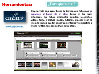 Herramientas:
Otro servicio para crear líneas de tiempo con fichas que se
expanden al hacer clic en ellas. Como en los casos
anteriores, las fichas ampliables admiten fotografías,
vídeos, texto e incluso mapas. Además, quienes vean la
línea de tiempo pueden añadir comentarios y compartirlo a
través Twitter, Facebook o Digg, entre otros.www.dipity.com
 